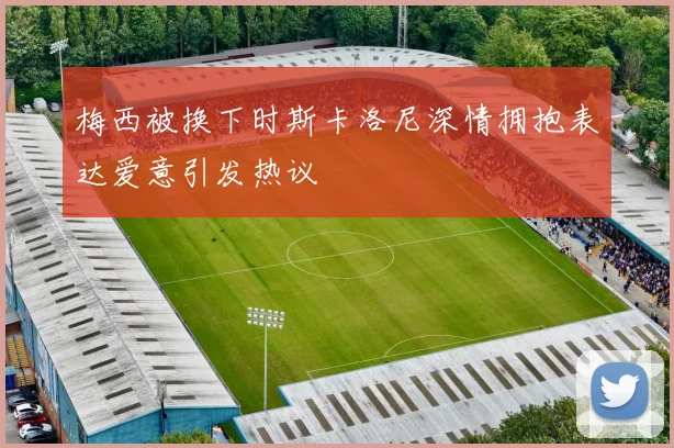 梅西被换下时斯卡洛尼深情拥抱表达爱意引发热议