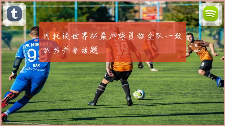 内托谈世界杯最帅球员称全队一致认为并非话题