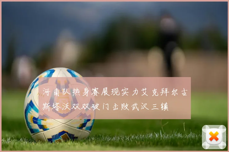 河南队热身赛展现实力艾克拜尔古斯塔沃双双破门击败武汉三镇