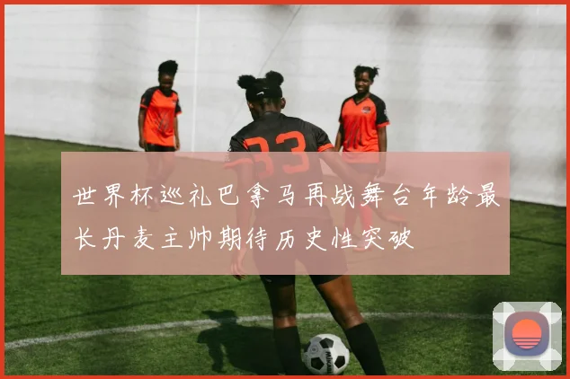 世界杯巡礼巴拿马再战舞台年龄最长丹麦主帅期待历史性突破