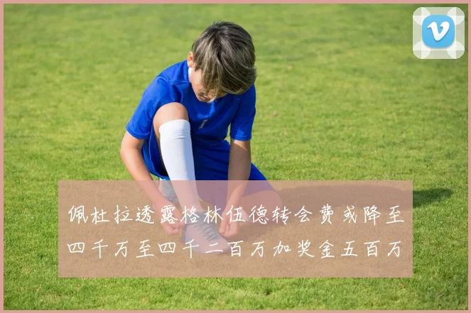 佩杜拉透露格林伍德转会费或降至四千万至四千二百万加奖金五百万至六百万