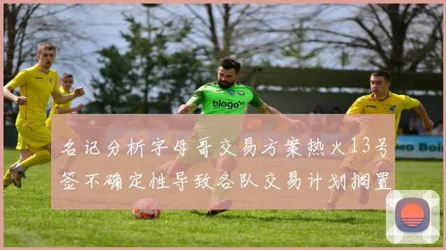 名记分析字母哥交易方案热火13号签不确定性导致各队交易计划搁置