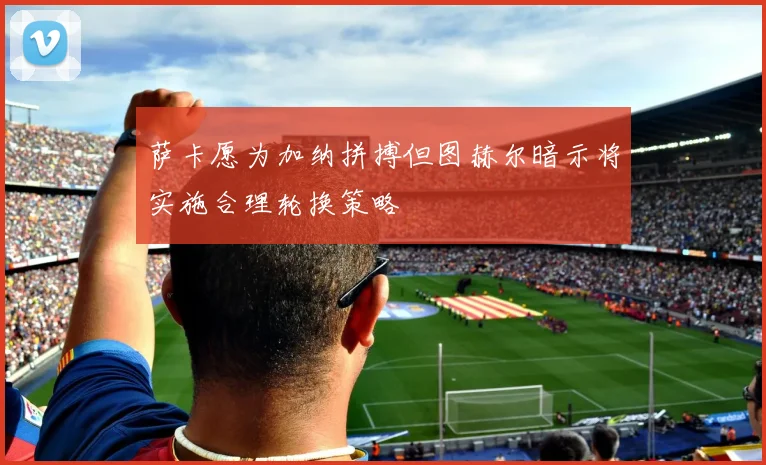 萨卡愿为加纳拼搏但图赫尔暗示将实施合理轮换策略