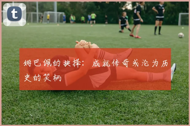 姆巴佩的抉择：成就传奇或沦为历史的笑柄