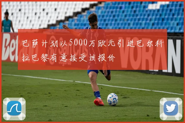 巴萨计划以5000万欧元引进巴尔科拉巴黎有意接受该报价