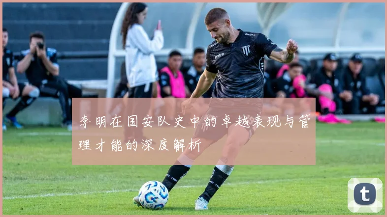 李明在国安队史中的卓越表现与管理才能的深度解析