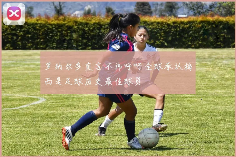 罗纳尔多直言不讳呼吁全球承认梅西是足球历史最佳球员