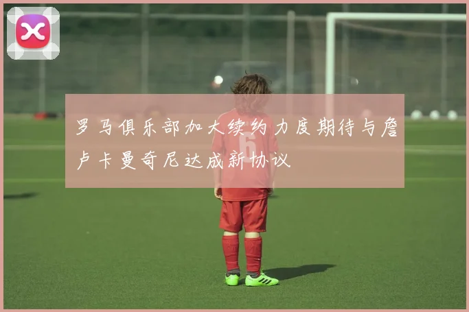 罗马俱乐部加大续约力度期待与詹卢卡曼奇尼达成新协议