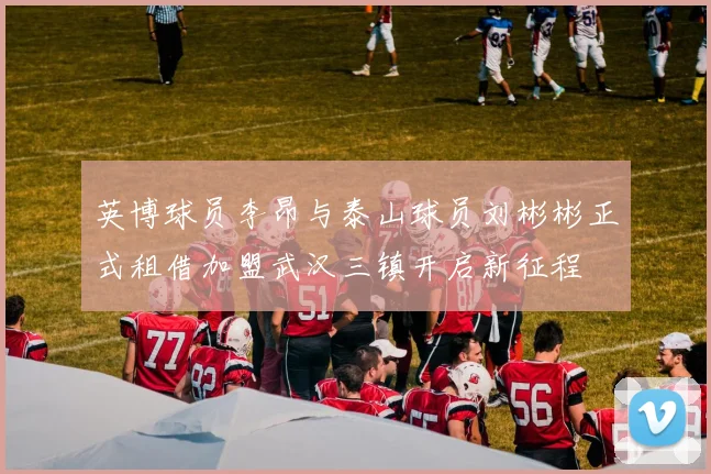 英博球员李昂与泰山球员刘彬彬正式租借加盟武汉三镇开启新征程