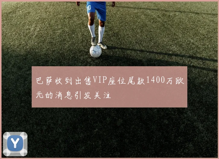 巴萨收到出售VIP座位尾款1400万欧元的消息引发关注