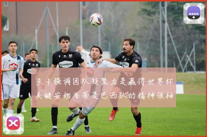 卡卡强调团队凝聚力是赢得世界杯关键安切洛蒂是巴西队的精神领袖